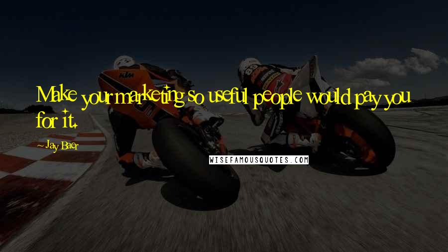 Jay Baer Quotes: Make your marketing so useful people would pay you for it.