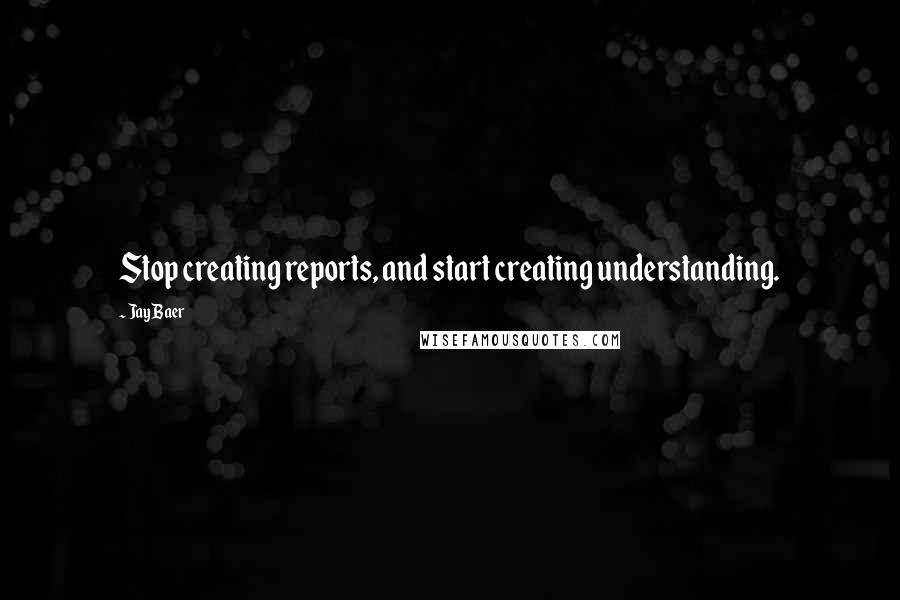 Jay Baer Quotes: Stop creating reports, and start creating understanding.