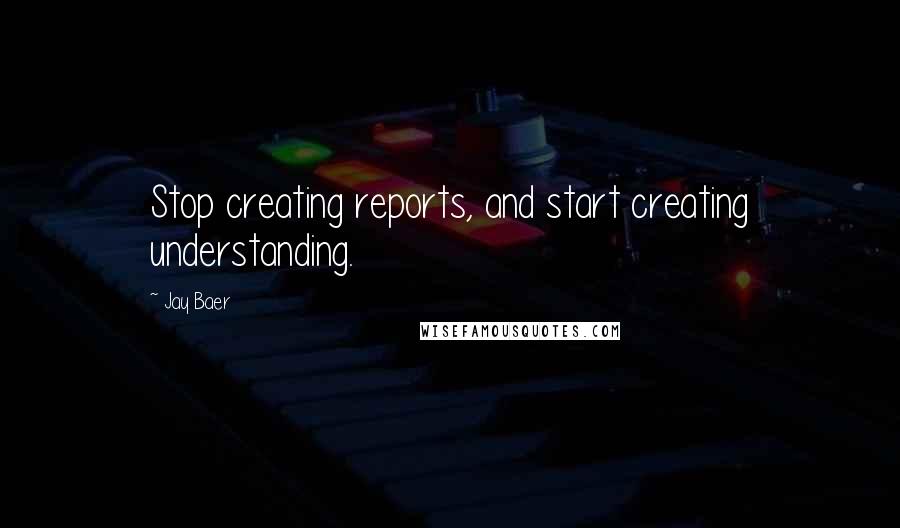 Jay Baer Quotes: Stop creating reports, and start creating understanding.