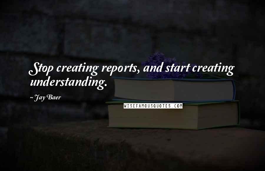 Jay Baer Quotes: Stop creating reports, and start creating understanding.