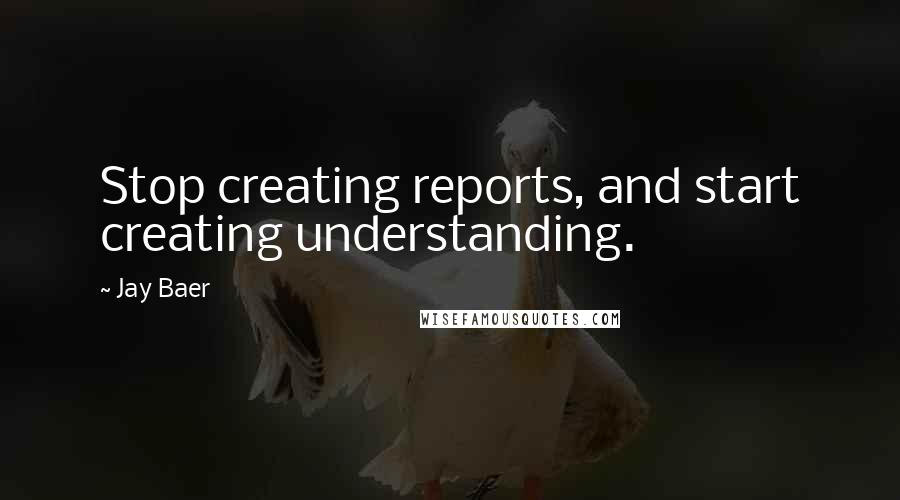 Jay Baer Quotes: Stop creating reports, and start creating understanding.