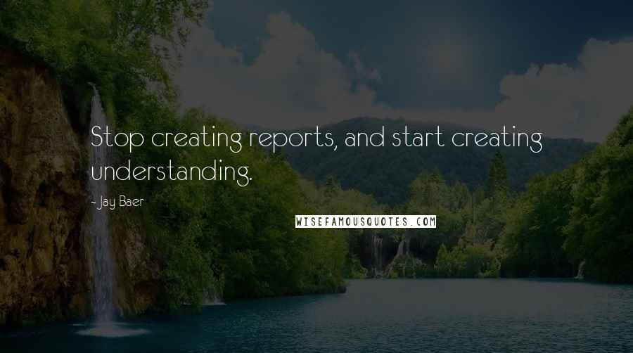 Jay Baer Quotes: Stop creating reports, and start creating understanding.