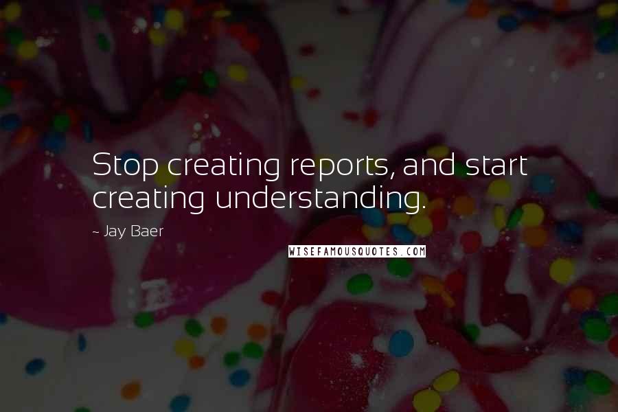 Jay Baer Quotes: Stop creating reports, and start creating understanding.