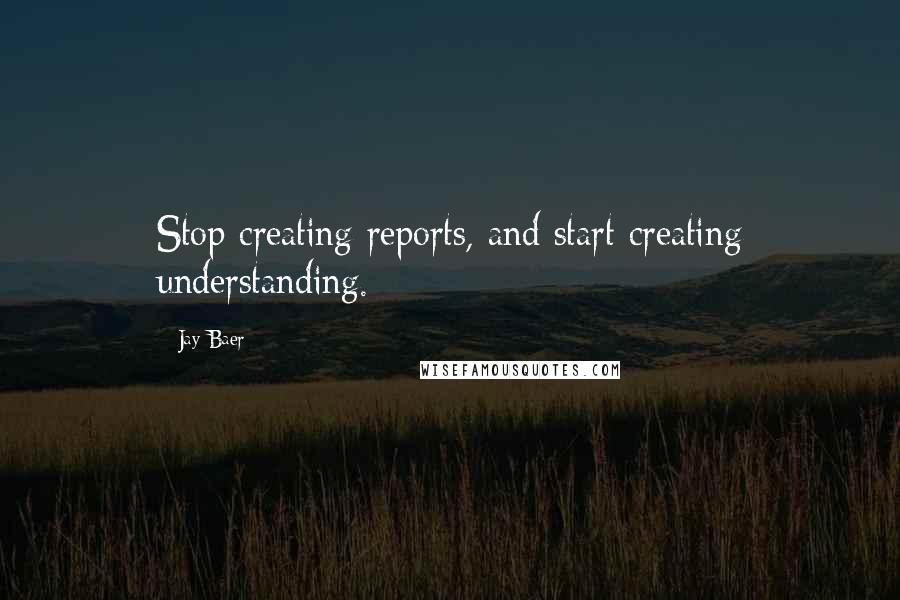 Jay Baer Quotes: Stop creating reports, and start creating understanding.