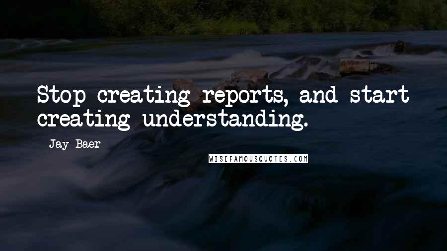 Jay Baer Quotes: Stop creating reports, and start creating understanding.