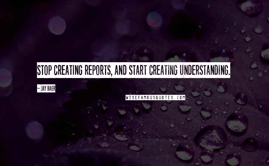 Jay Baer Quotes: Stop creating reports, and start creating understanding.