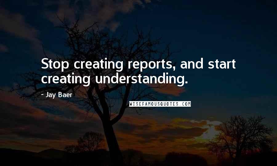 Jay Baer Quotes: Stop creating reports, and start creating understanding.