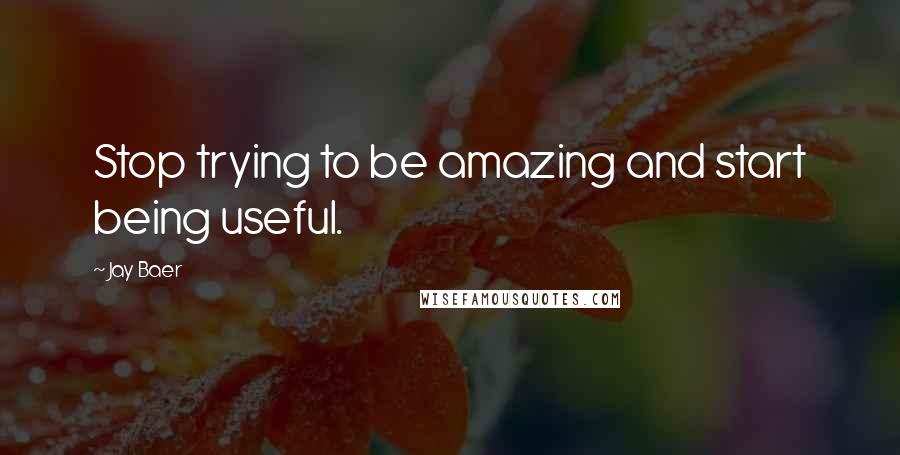 Jay Baer Quotes: Stop trying to be amazing and start being useful.