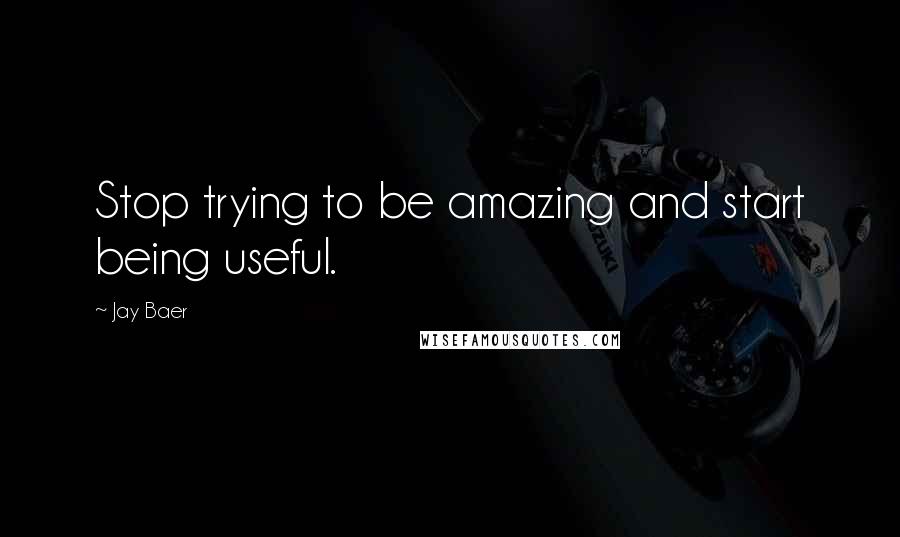 Jay Baer Quotes: Stop trying to be amazing and start being useful.