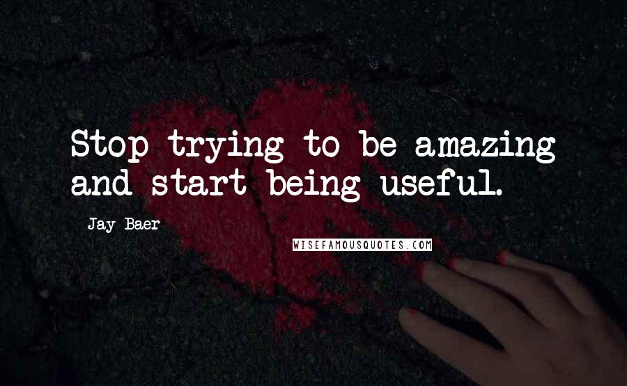 Jay Baer Quotes: Stop trying to be amazing and start being useful.