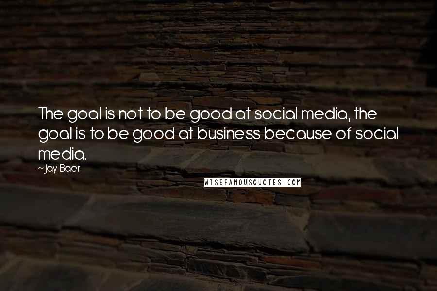 Jay Baer Quotes: The goal is not to be good at social media, the goal is to be good at business because of social media.