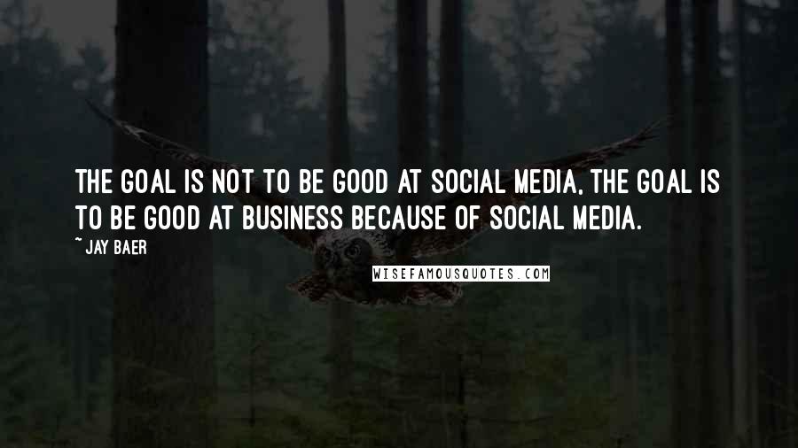 Jay Baer Quotes: The goal is not to be good at social media, the goal is to be good at business because of social media.