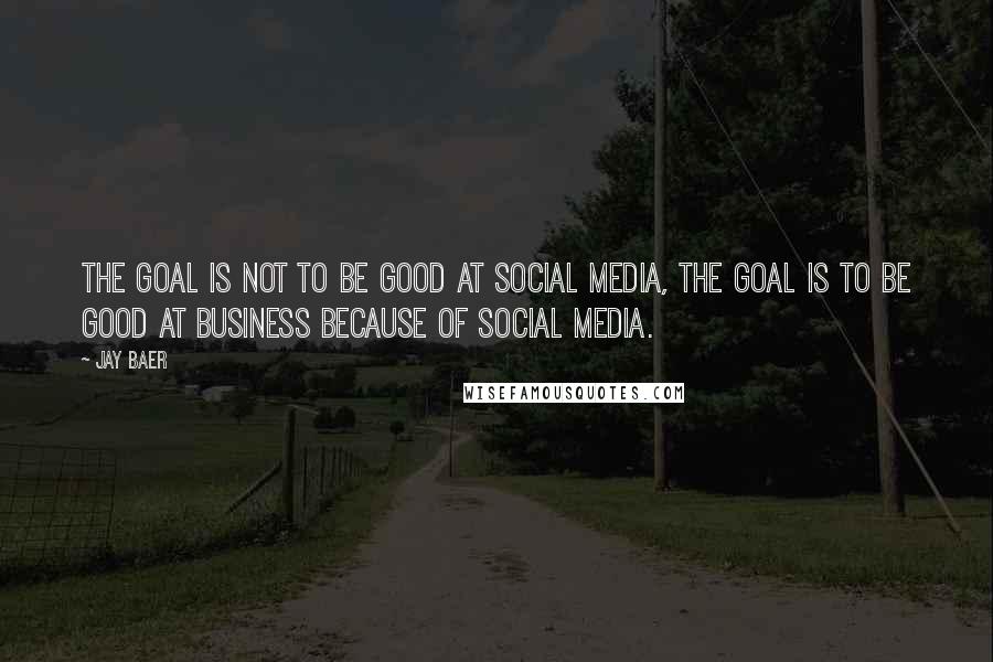 Jay Baer Quotes: The goal is not to be good at social media, the goal is to be good at business because of social media.