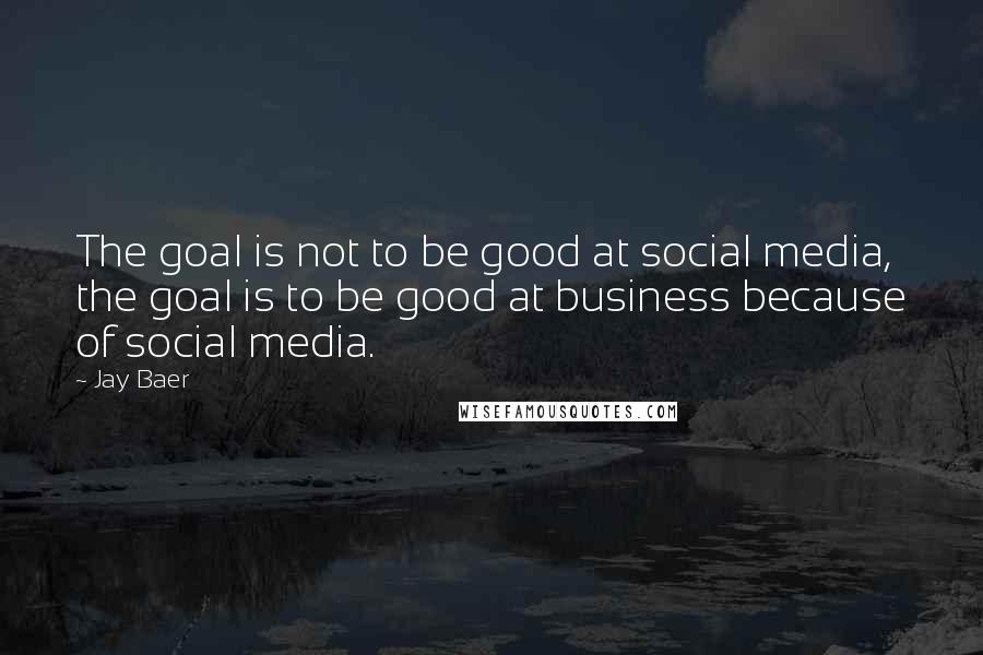 Jay Baer Quotes: The goal is not to be good at social media, the goal is to be good at business because of social media.