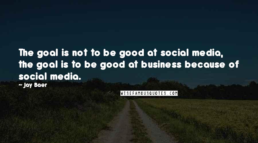 Jay Baer Quotes: The goal is not to be good at social media, the goal is to be good at business because of social media.
