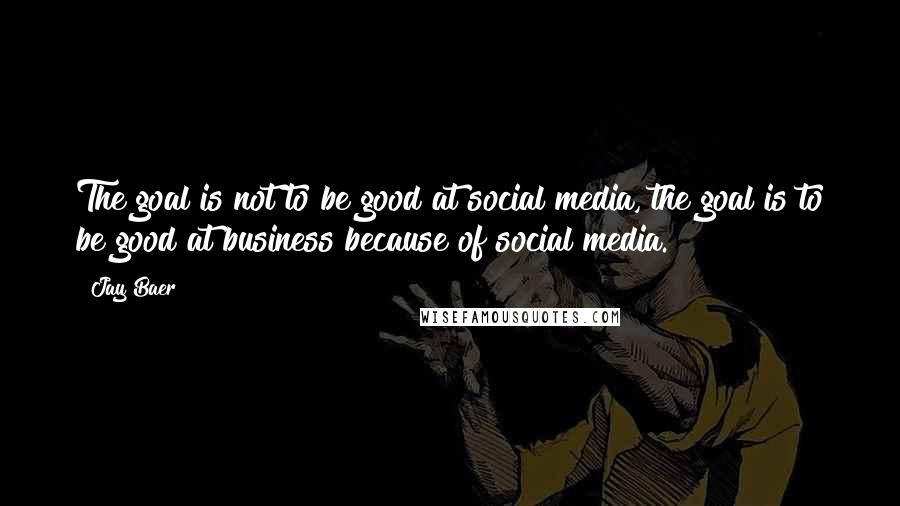 Jay Baer Quotes: The goal is not to be good at social media, the goal is to be good at business because of social media.