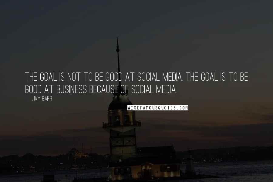 Jay Baer Quotes: The goal is not to be good at social media, the goal is to be good at business because of social media.