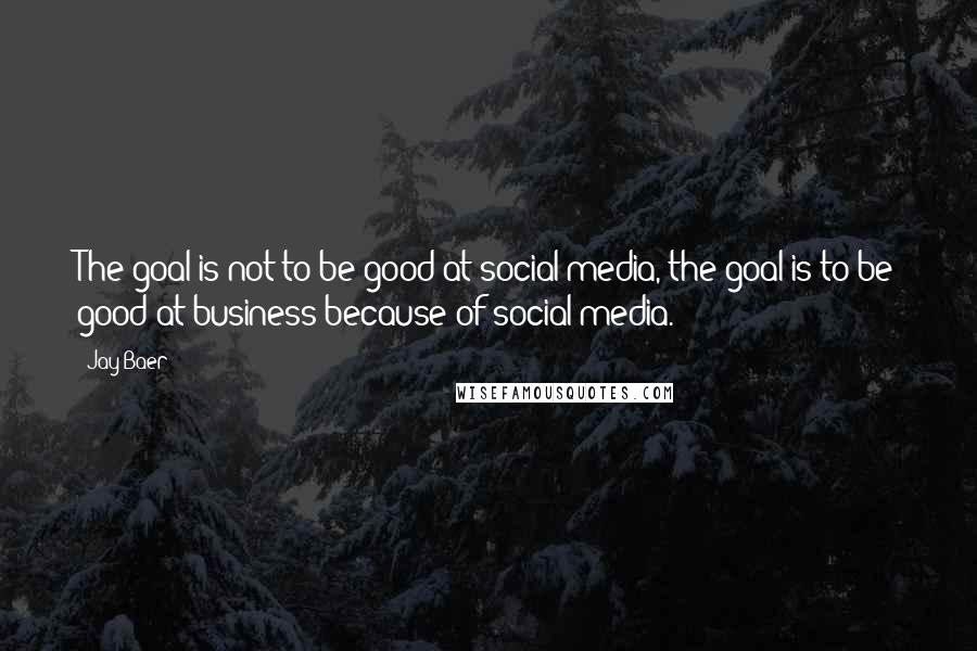 Jay Baer Quotes: The goal is not to be good at social media, the goal is to be good at business because of social media.