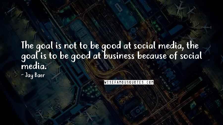 Jay Baer Quotes: The goal is not to be good at social media, the goal is to be good at business because of social media.