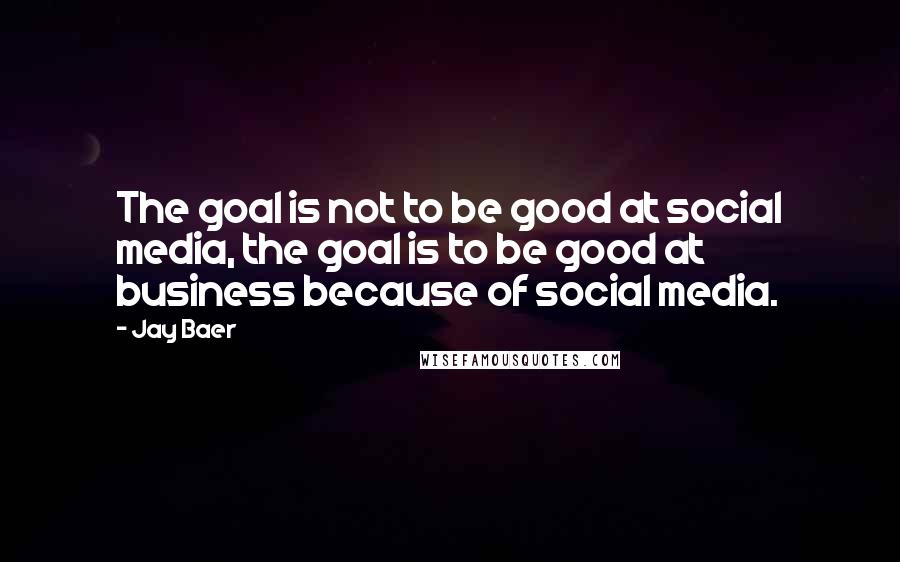 Jay Baer Quotes: The goal is not to be good at social media, the goal is to be good at business because of social media.