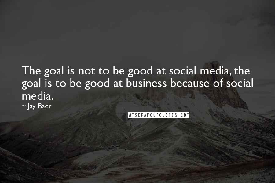 Jay Baer Quotes: The goal is not to be good at social media, the goal is to be good at business because of social media.