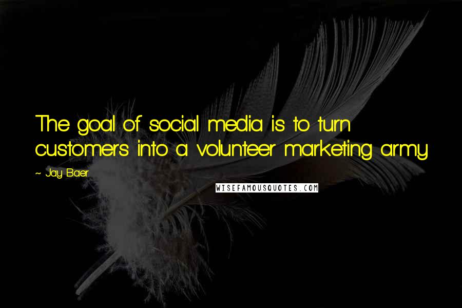 Jay Baer Quotes: The goal of social media is to turn customers into a volunteer marketing army