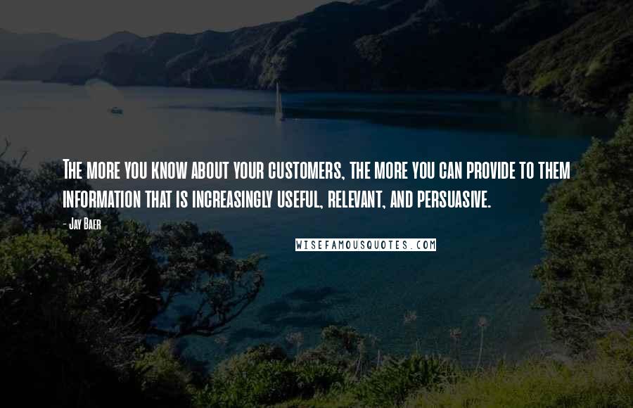 Jay Baer Quotes: The more you know about your customers, the more you can provide to them information that is increasingly useful, relevant, and persuasive.