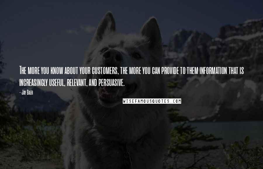 Jay Baer Quotes: The more you know about your customers, the more you can provide to them information that is increasingly useful, relevant, and persuasive.