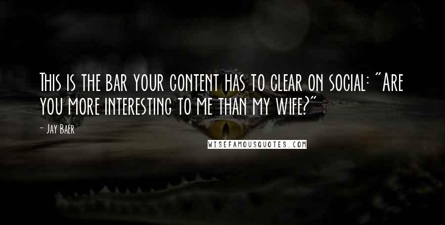 Jay Baer Quotes: This is the bar your content has to clear on social: "Are you more interesting to me than my wife?"