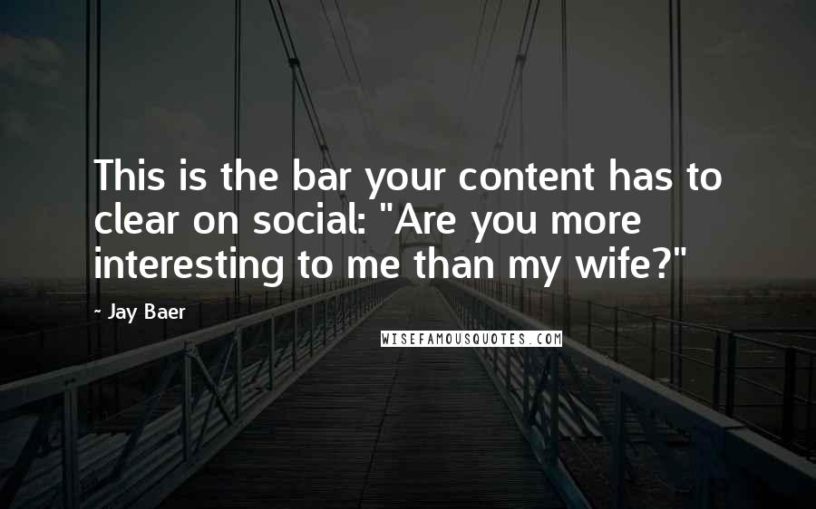 Jay Baer Quotes: This is the bar your content has to clear on social: "Are you more interesting to me than my wife?"