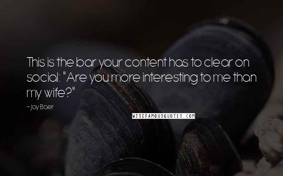 Jay Baer Quotes: This is the bar your content has to clear on social: "Are you more interesting to me than my wife?"