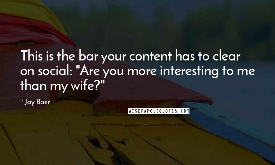 Jay Baer Quotes: This is the bar your content has to clear on social: "Are you more interesting to me than my wife?"
