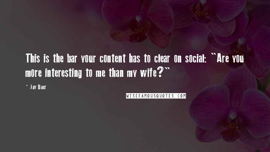 Jay Baer Quotes: This is the bar your content has to clear on social: "Are you more interesting to me than my wife?"