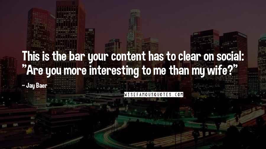 Jay Baer Quotes: This is the bar your content has to clear on social: "Are you more interesting to me than my wife?"