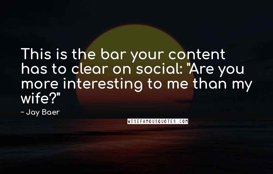 Jay Baer Quotes: This is the bar your content has to clear on social: "Are you more interesting to me than my wife?"