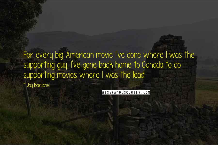 Jay Baruchel Quotes: For every big American movie I've done where I was the supporting guy, I've gone back home to Canada to do supporting movies where I was the lead.