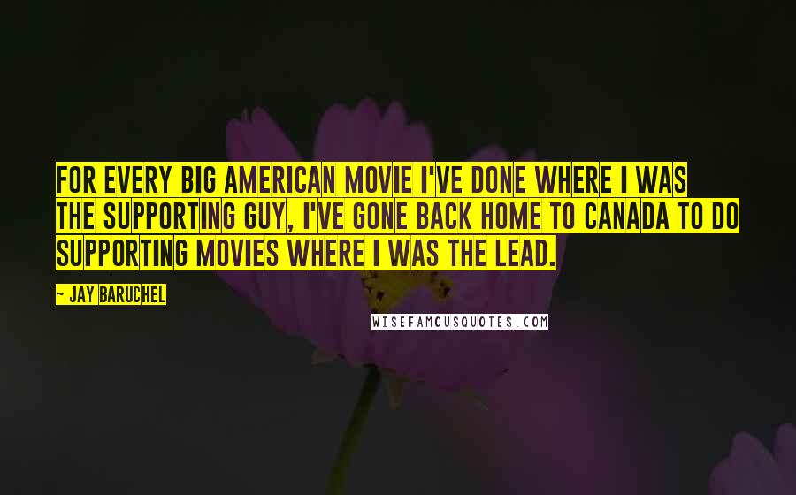 Jay Baruchel Quotes: For every big American movie I've done where I was the supporting guy, I've gone back home to Canada to do supporting movies where I was the lead.