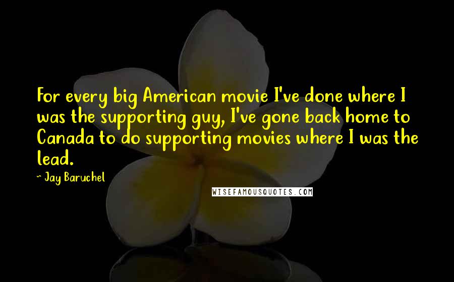 Jay Baruchel Quotes: For every big American movie I've done where I was the supporting guy, I've gone back home to Canada to do supporting movies where I was the lead.