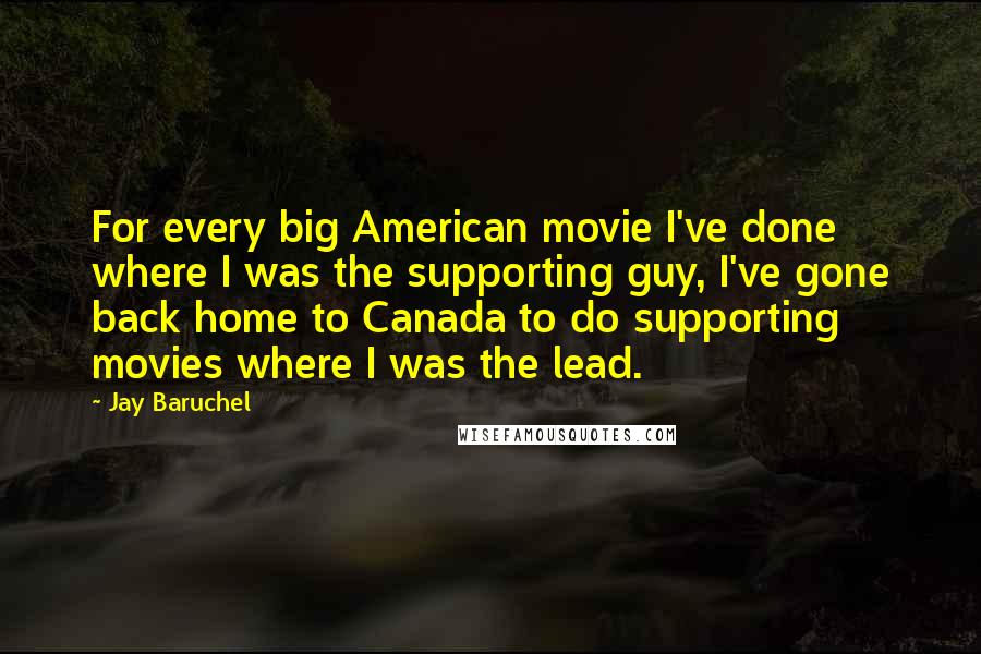 Jay Baruchel Quotes: For every big American movie I've done where I was the supporting guy, I've gone back home to Canada to do supporting movies where I was the lead.