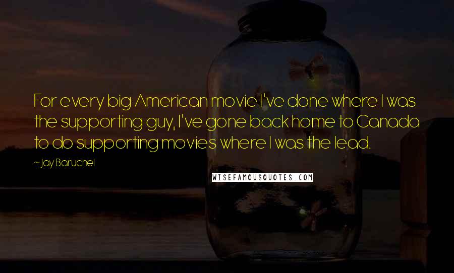 Jay Baruchel Quotes: For every big American movie I've done where I was the supporting guy, I've gone back home to Canada to do supporting movies where I was the lead.