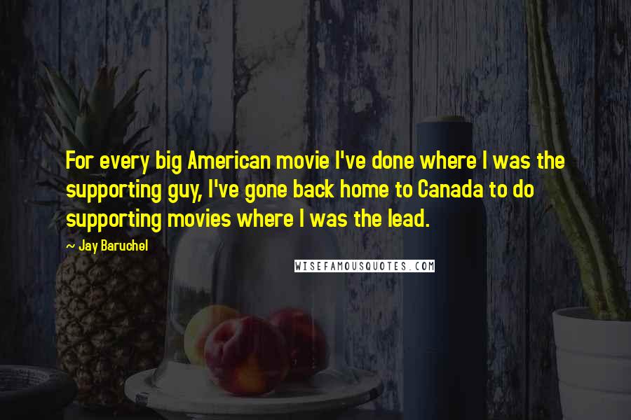 Jay Baruchel Quotes: For every big American movie I've done where I was the supporting guy, I've gone back home to Canada to do supporting movies where I was the lead.