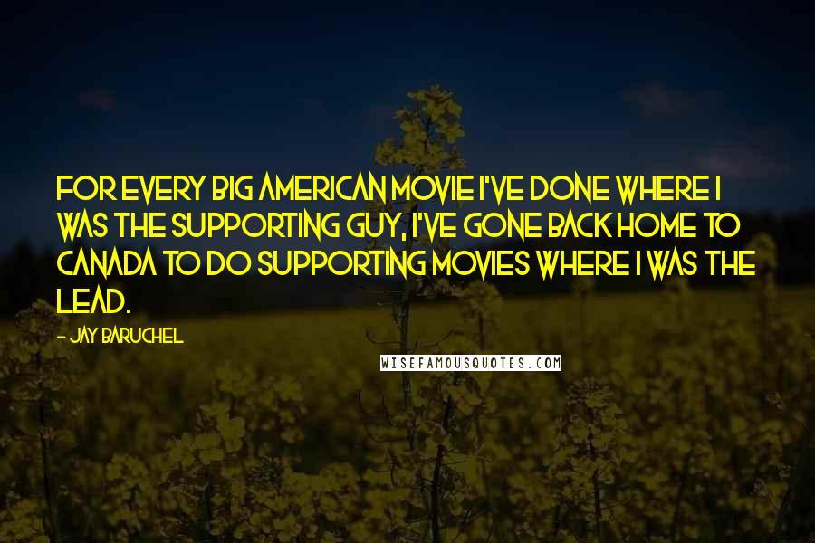 Jay Baruchel Quotes: For every big American movie I've done where I was the supporting guy, I've gone back home to Canada to do supporting movies where I was the lead.