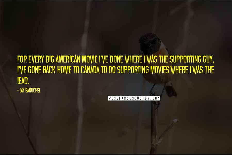 Jay Baruchel Quotes: For every big American movie I've done where I was the supporting guy, I've gone back home to Canada to do supporting movies where I was the lead.