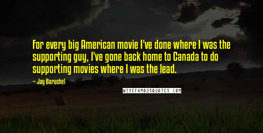 Jay Baruchel Quotes: For every big American movie I've done where I was the supporting guy, I've gone back home to Canada to do supporting movies where I was the lead.