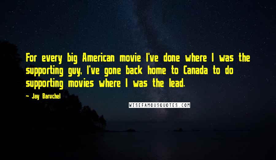 Jay Baruchel Quotes: For every big American movie I've done where I was the supporting guy, I've gone back home to Canada to do supporting movies where I was the lead.