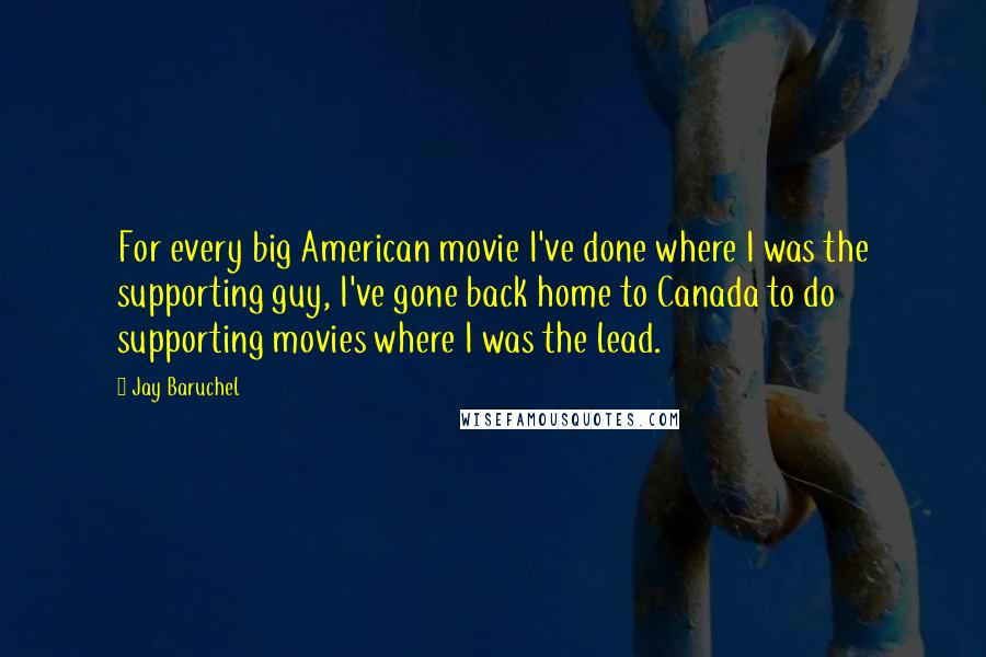 Jay Baruchel Quotes: For every big American movie I've done where I was the supporting guy, I've gone back home to Canada to do supporting movies where I was the lead.