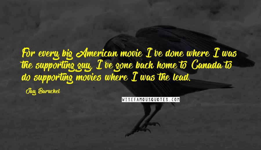 Jay Baruchel Quotes: For every big American movie I've done where I was the supporting guy, I've gone back home to Canada to do supporting movies where I was the lead.