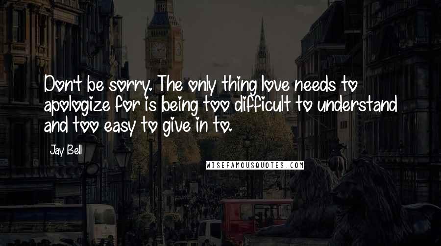 Jay Bell Quotes: Don't be sorry. The only thing love needs to apologize for is being too difficult to understand and too easy to give in to.