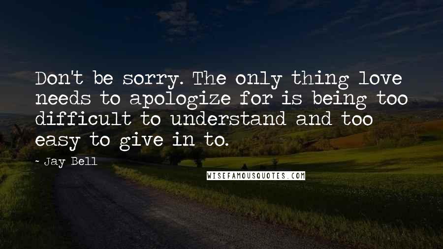 Jay Bell Quotes: Don't be sorry. The only thing love needs to apologize for is being too difficult to understand and too easy to give in to.