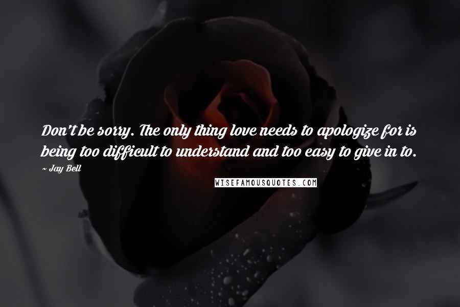 Jay Bell Quotes: Don't be sorry. The only thing love needs to apologize for is being too difficult to understand and too easy to give in to.